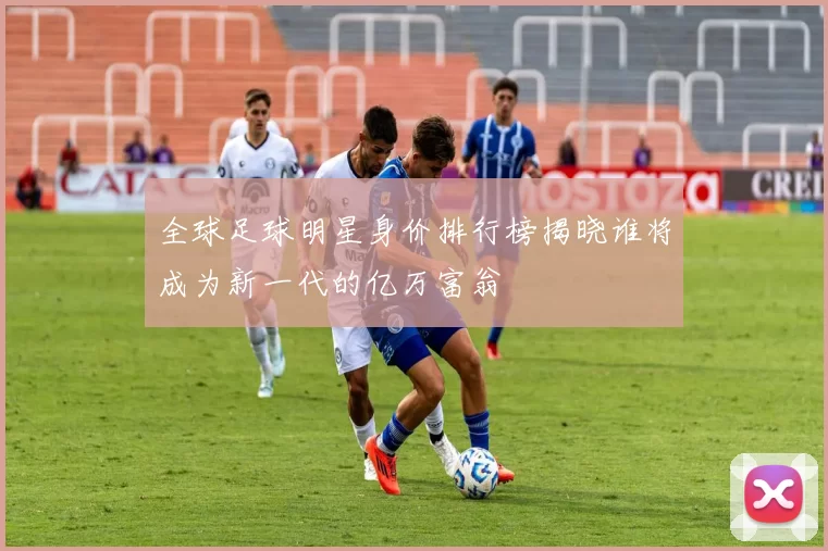 全球足球明星身价排行榜揭晓谁将成为新一代的亿万富翁