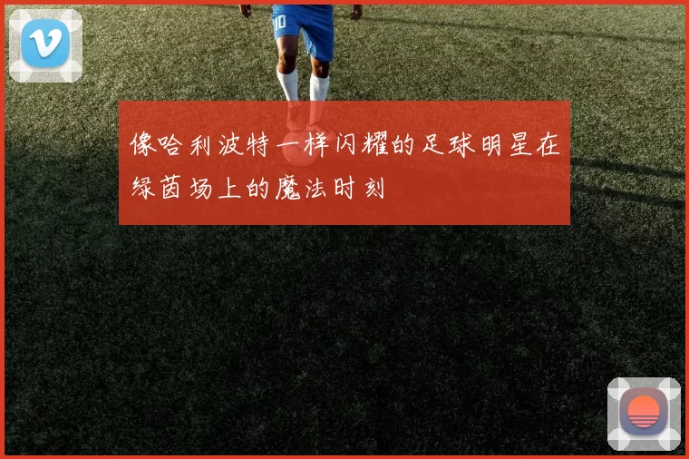 像哈利波特一样闪耀的足球明星在绿茵场上的魔法时刻