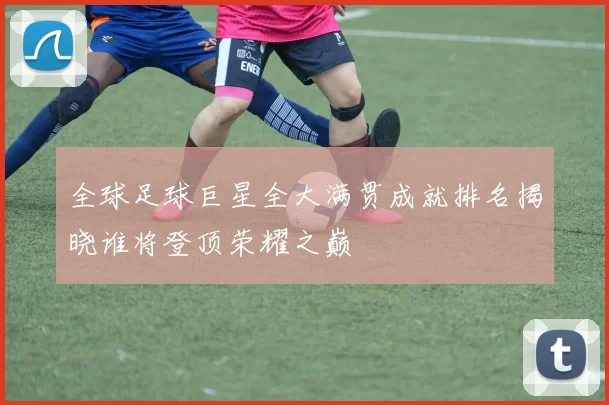 全球足球巨星全大满贯成就排名揭晓谁将登顶荣耀之巅