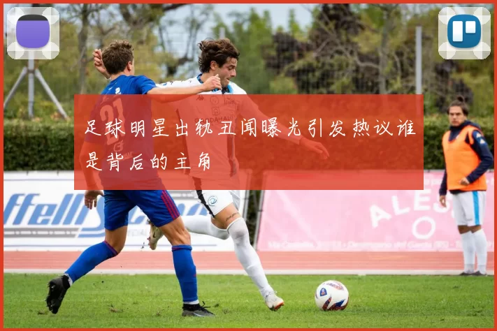 足球明星出轨丑闻曝光引发热议谁是背后的主角