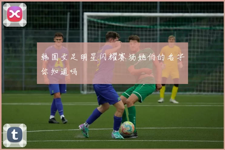 韩国女足明星闪耀赛场她们的名字你知道吗
