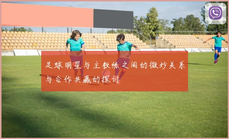 足球明星与主教练之间的微妙关系与合作共赢的探讨
