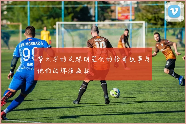带火字的足球明星们的传奇故事与他们的辉煌成就