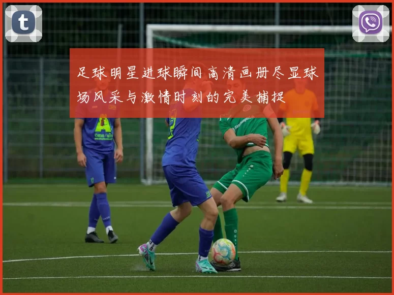 足球明星进球瞬间高清画册尽显球场风采与激情时刻的完美捕捉