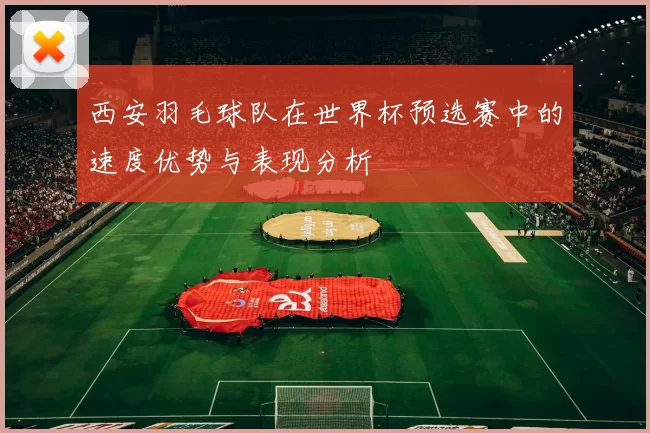 西安羽毛球队在世界杯预选赛中的速度优势与表现分析