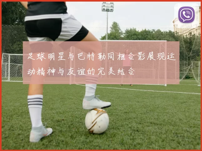 足球明星与巴特勒同框合影展现运动精神与友谊的完美结合