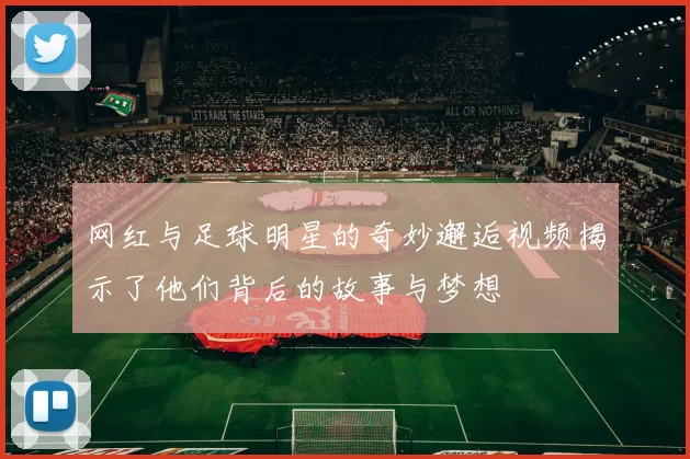 网红与足球明星的奇妙邂逅视频揭示了他们背后的故事与梦想