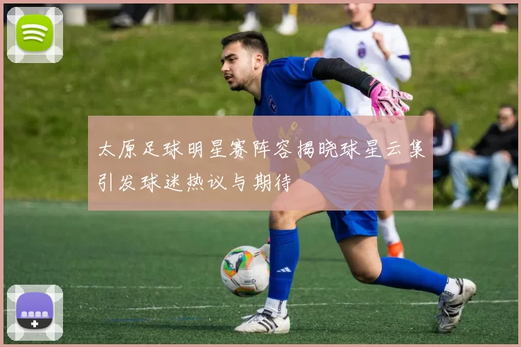太原足球明星赛阵容揭晓球星云集引发球迷热议与期待