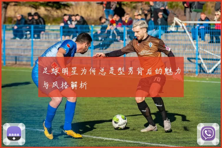 足球明星为何总是型男背后的魅力与风格解析