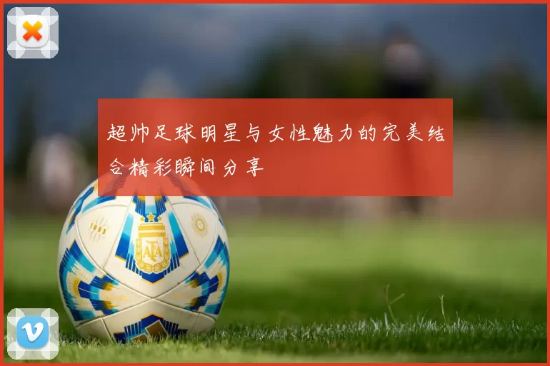 超帅足球明星与女性魅力的完美结合精彩瞬间分享