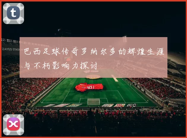 巴西足球传奇罗纳尔多的辉煌生涯与不朽影响力探讨