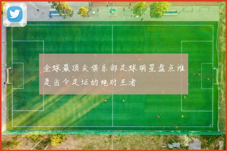 全球最顶尖俱乐部足球明星盘点谁是当今足坛的绝对王者