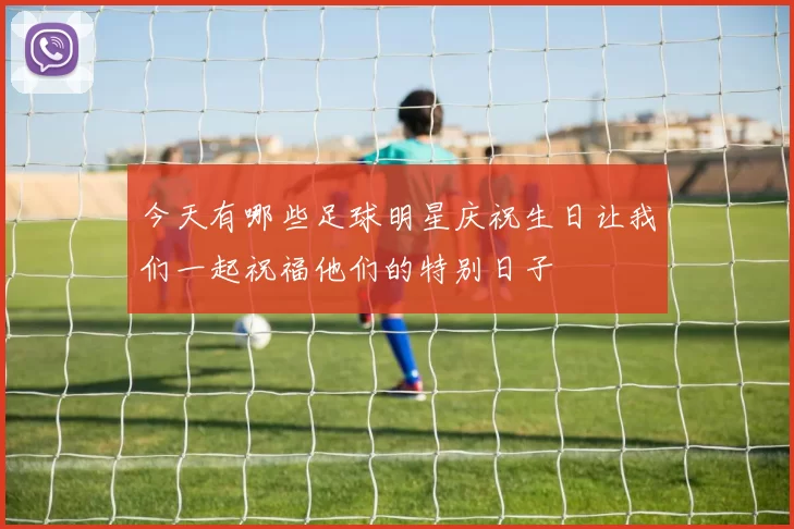今天有哪些足球明星庆祝生日让我们一起祝福他们的特别日子