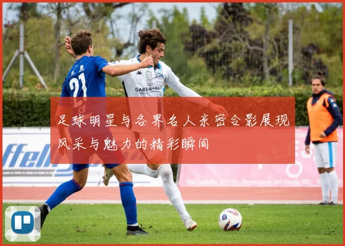 足球明星与各界名人亲密合影展现风采与魅力的精彩瞬间