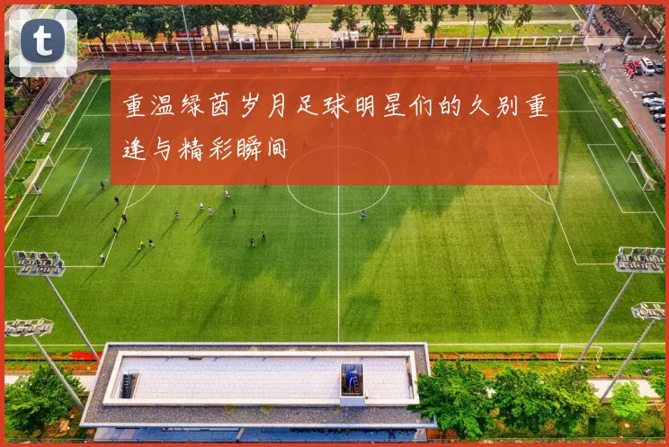 重温绿茵岁月足球明星们的久别重逢与精彩瞬间