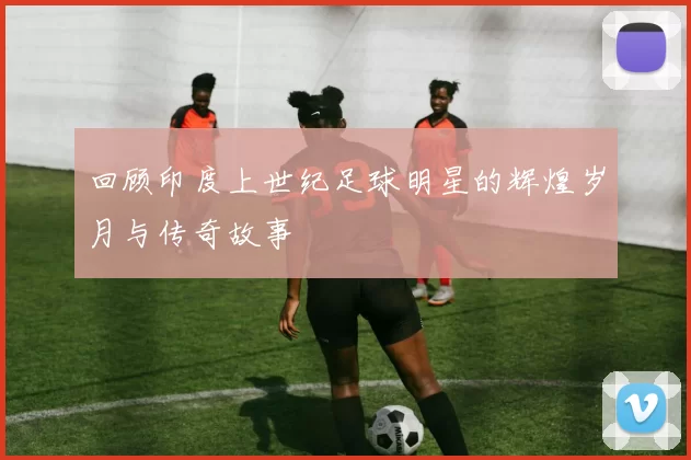 回顾印度上世纪足球明星的辉煌岁月与传奇故事