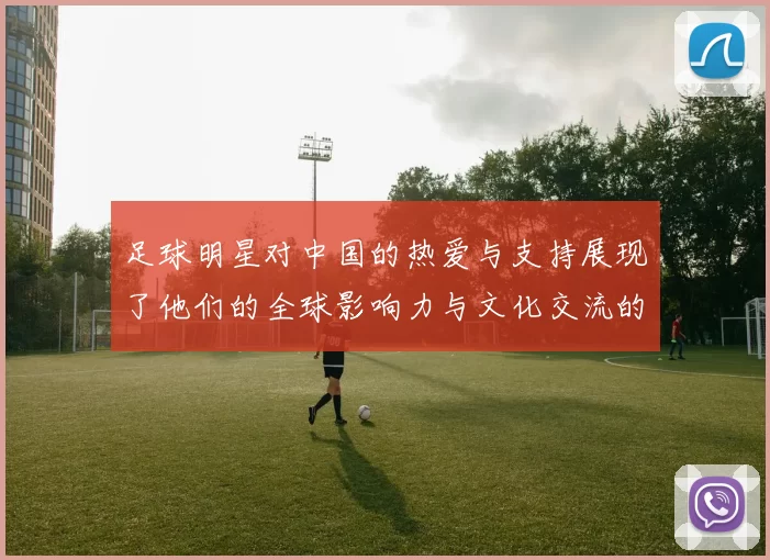 足球明星对中国的热爱与支持展现了他们的全球影响力与文化交流的深厚情谊
