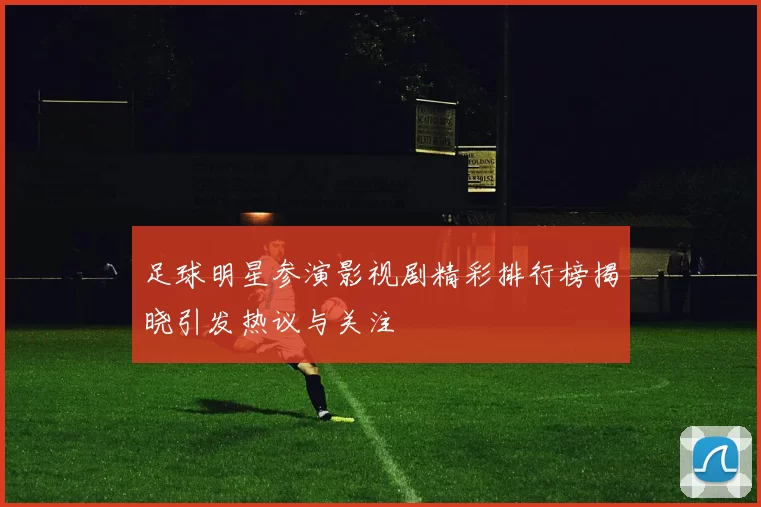 足球明星参演影视剧精彩排行榜揭晓引发热议与关注