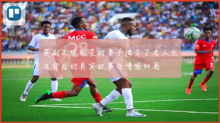 英剧足球明星的妻子揭示了名人生活背后的真实故事与情感纠葛