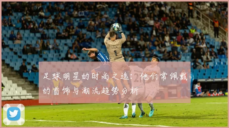 足球明星的时尚之选：他们常佩戴的首饰与潮流趋势分析