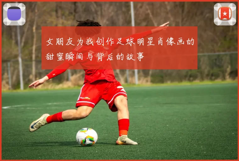 女朋友为我创作足球明星肖像画的甜蜜瞬间与背后的故事