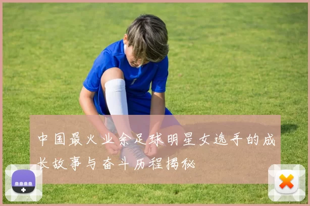 中国最火业余足球明星女选手的成长故事与奋斗历程揭秘