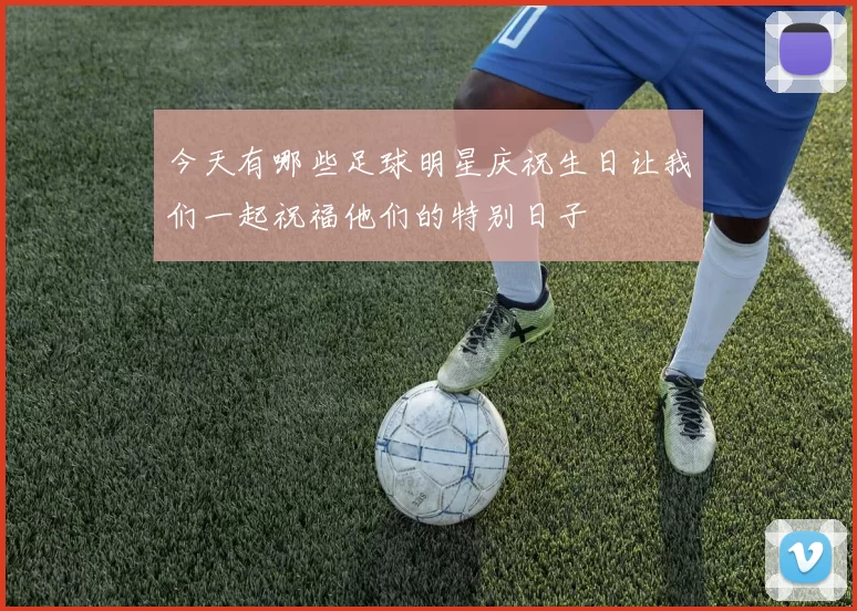 今天有哪些足球明星庆祝生日让我们一起祝福他们的特别日子