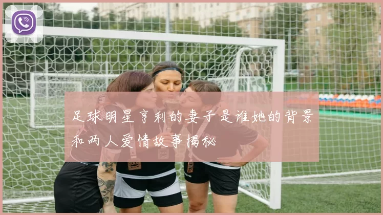 足球明星亨利的妻子是谁她的背景和两人爱情故事揭秘