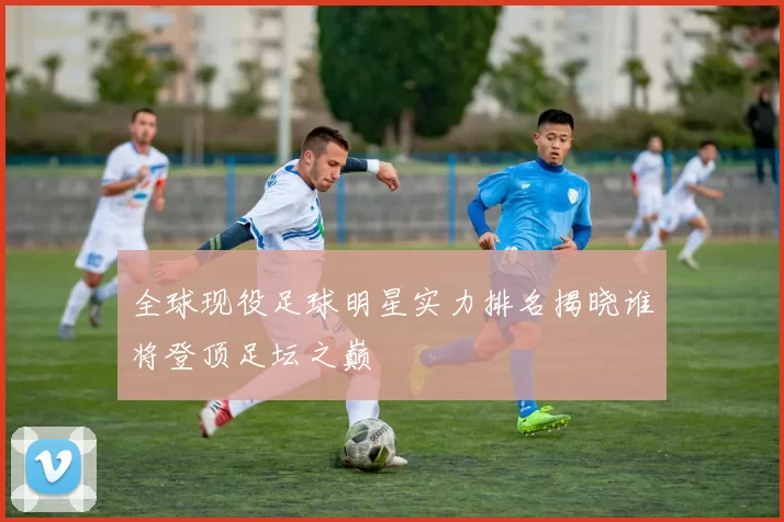 全球现役足球明星实力排名揭晓谁将登顶足坛之巅