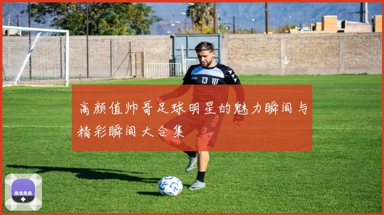 高颜值帅哥足球明星的魅力瞬间与精彩瞬间大合集