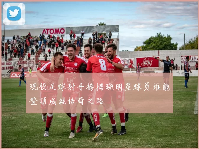 现役足球射手榜揭晓明星球员谁能登顶成就传奇之路