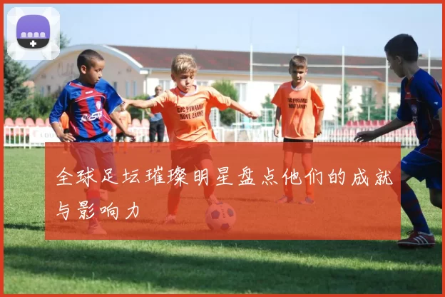 全球足坛璀璨明星盘点他们的成就与影响力