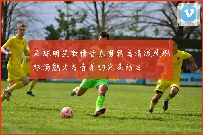 足球明星激情音乐剪辑高清版展现球场魅力与音乐的完美结合