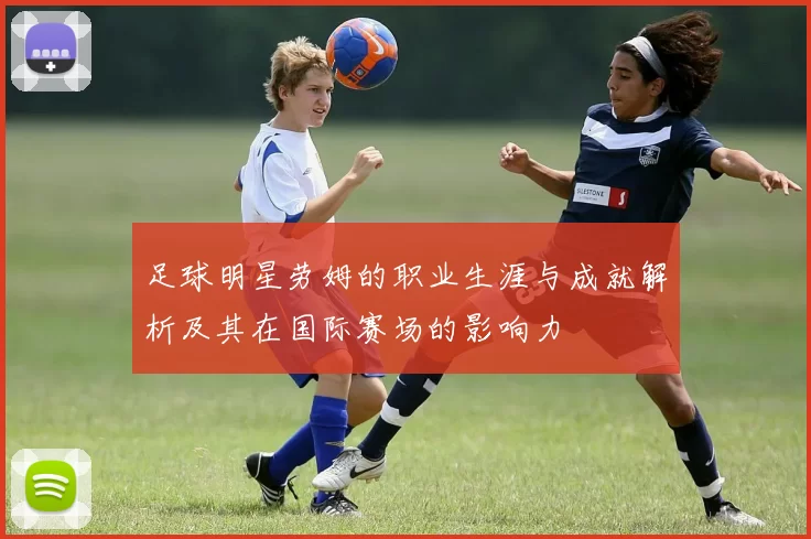 足球明星劳姆的职业生涯与成就解析及其在国际赛场的影响力