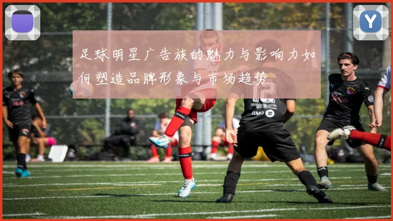 足球明星广告族的魅力与影响力如何塑造品牌形象与市场趋势