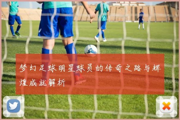 梦幻足球明星球员的传奇之路与辉煌成就解析
