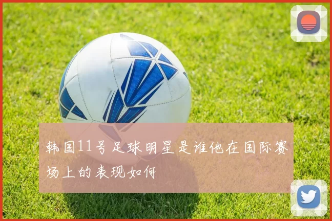 韩国11号足球明星是谁他在国际赛场上的表现如何