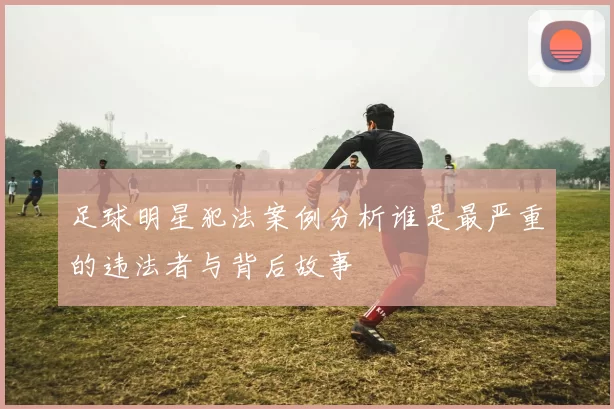 足球明星犯法案例分析谁是最严重的违法者与背后故事