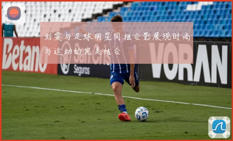 刘雯与足球明星同框合影展现时尚与运动的完美结合