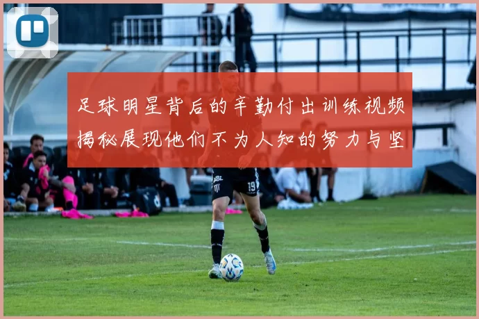 足球明星背后的辛勤付出训练视频揭秘展现他们不为人知的努力与坚持
