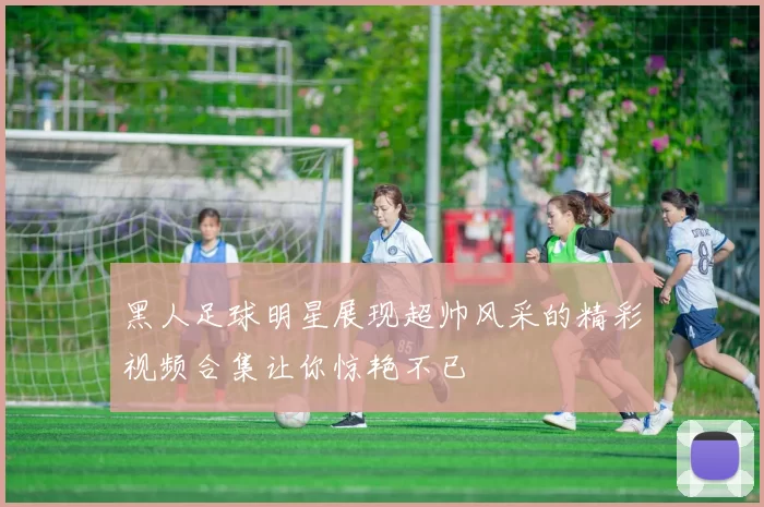 黑人足球明星展现超帅风采的精彩视频合集让你惊艳不已
