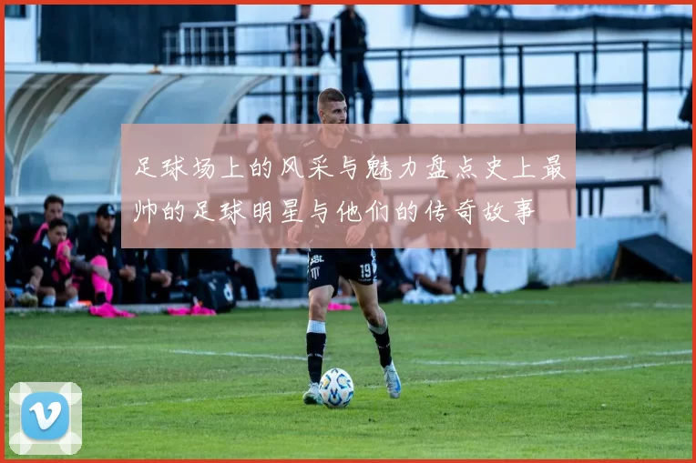 足球场上的风采与魅力盘点史上最帅的足球明星与他们的传奇故事