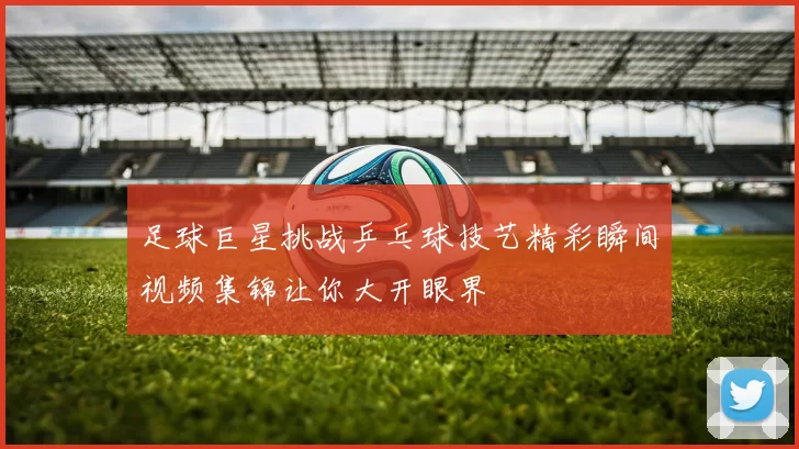 足球巨星挑战乒乓球技艺精彩瞬间视频集锦让你大开眼界