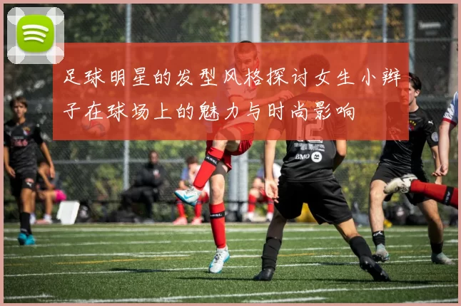 足球明星的发型风格探讨女生小辫子在球场上的魅力与时尚影响