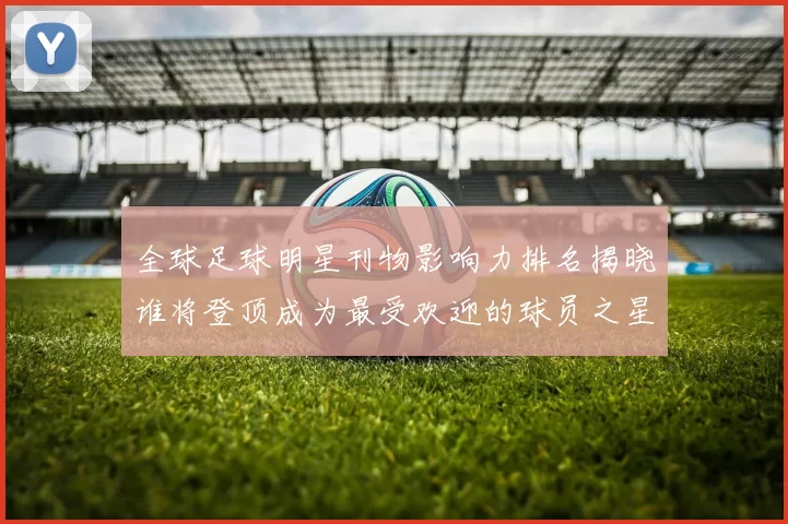 全球足球明星刊物影响力排名揭晓谁将登顶成为最受欢迎的球员之星