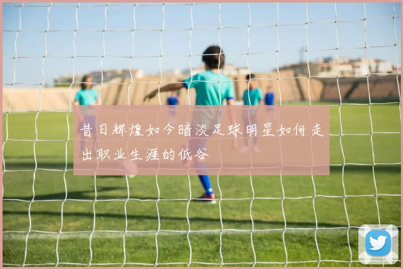 昔日辉煌如今暗淡足球明星如何走出职业生涯的低谷