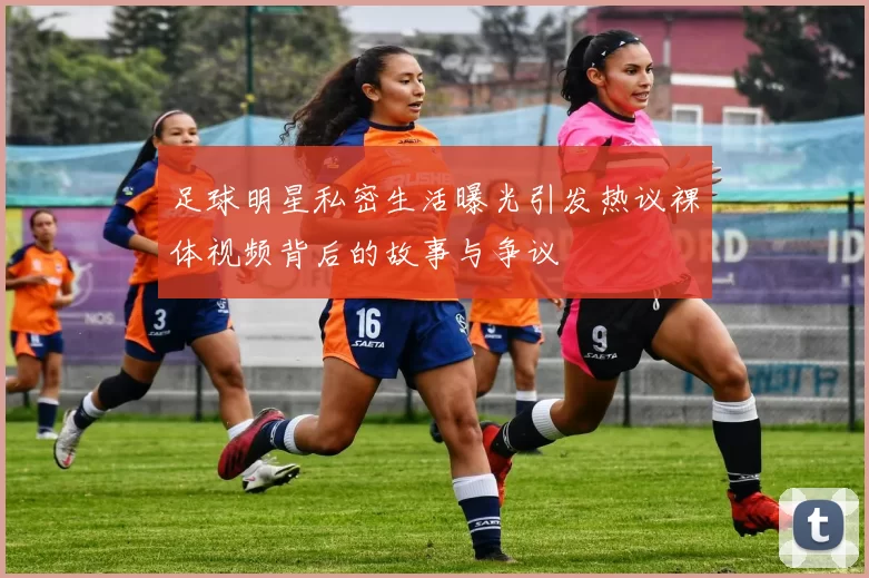 足球明星私密生活曝光引发热议裸体视频背后的故事与争议