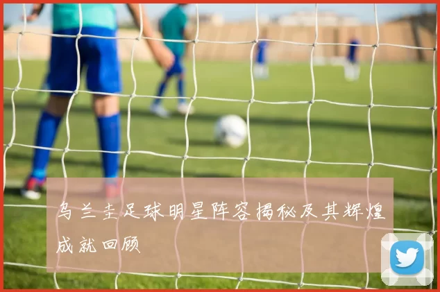 乌兰圭足球明星阵容揭秘及其辉煌成就回顾