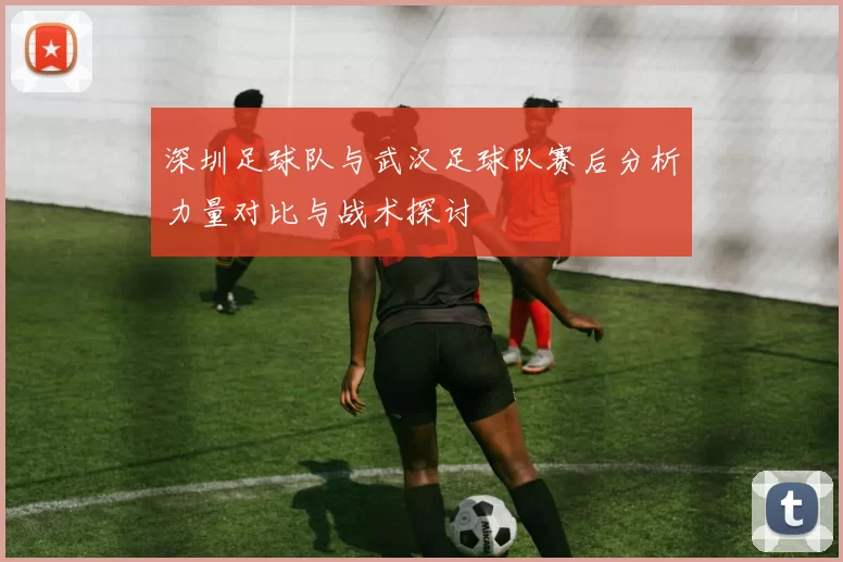 深圳足球队与武汉足球队赛后分析力量对比与战术探讨