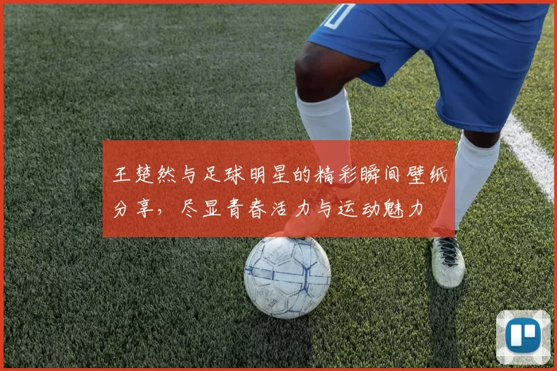 王楚然与足球明星的精彩瞬间壁纸分享，尽显青春活力与运动魅力